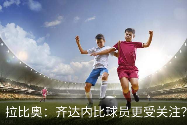 拉比奥：齐达内比球员更受关注？这可能让球员享受更多的清静