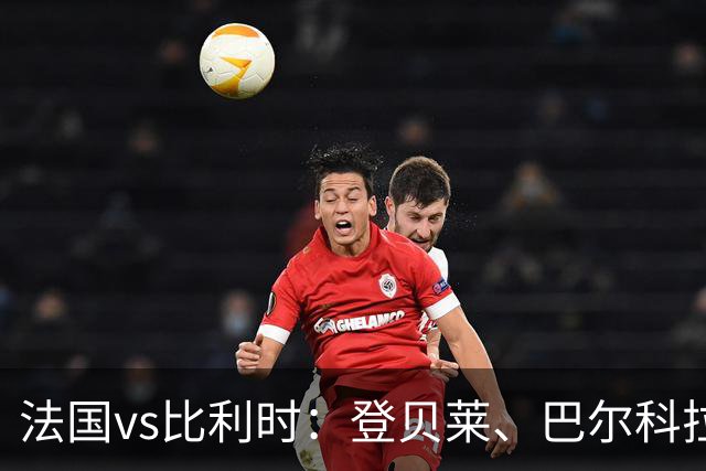 法国vs比利时：登贝莱、巴尔科拉、约罗首发，卢卡库出战